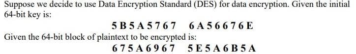 Suppose we decide to use Data Encryption Standard (DES) for data encryption. Given the initial
64-bit key is:
5B5A5767 6A56676E
Given the 64-bit block of plaintext to be encrypted is:
675A6967 5E5A6B5 A