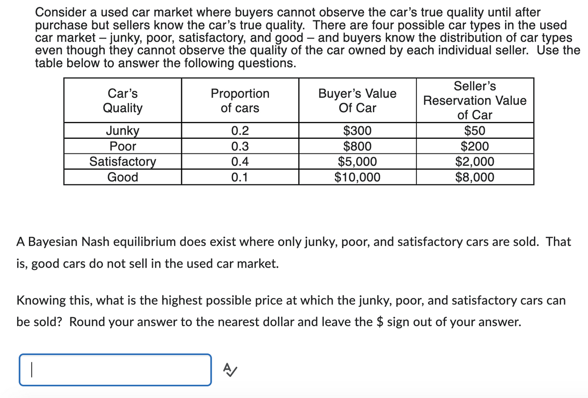 Consider a used car market where buyers cannot observe the car's true quality until after
purchase but sellers know the car's true quality. There are four possible car types in the used
car market - junky, poor, satisfactory, and good - and buyers know the distribution of car types
even though they cannot observe the quality of the car owned by each individual seller. Use the
table below to answer the following questions.
Car's
Quality
Junky
Poor
|
Satisfactory
Good
Proportion
of cars
0.2
0.3
0.4
0.1
Buyer's Value
Of Car
$300
$800
$5,000
$10,000
Seller's
Reservation Value
of Car
$50
$200
$2,000
$8,000
A Bayesian Nash equilibrium does exist where only junky, poor, and satisfactory cars are sold. That
is, good cars do not sell in the used car market.
Knowing this, what is the highest possible price at which the junky, poor, and satisfactory cars can
be sold? Round your answer to the nearest dollar and leave the $ sign out of your answer.