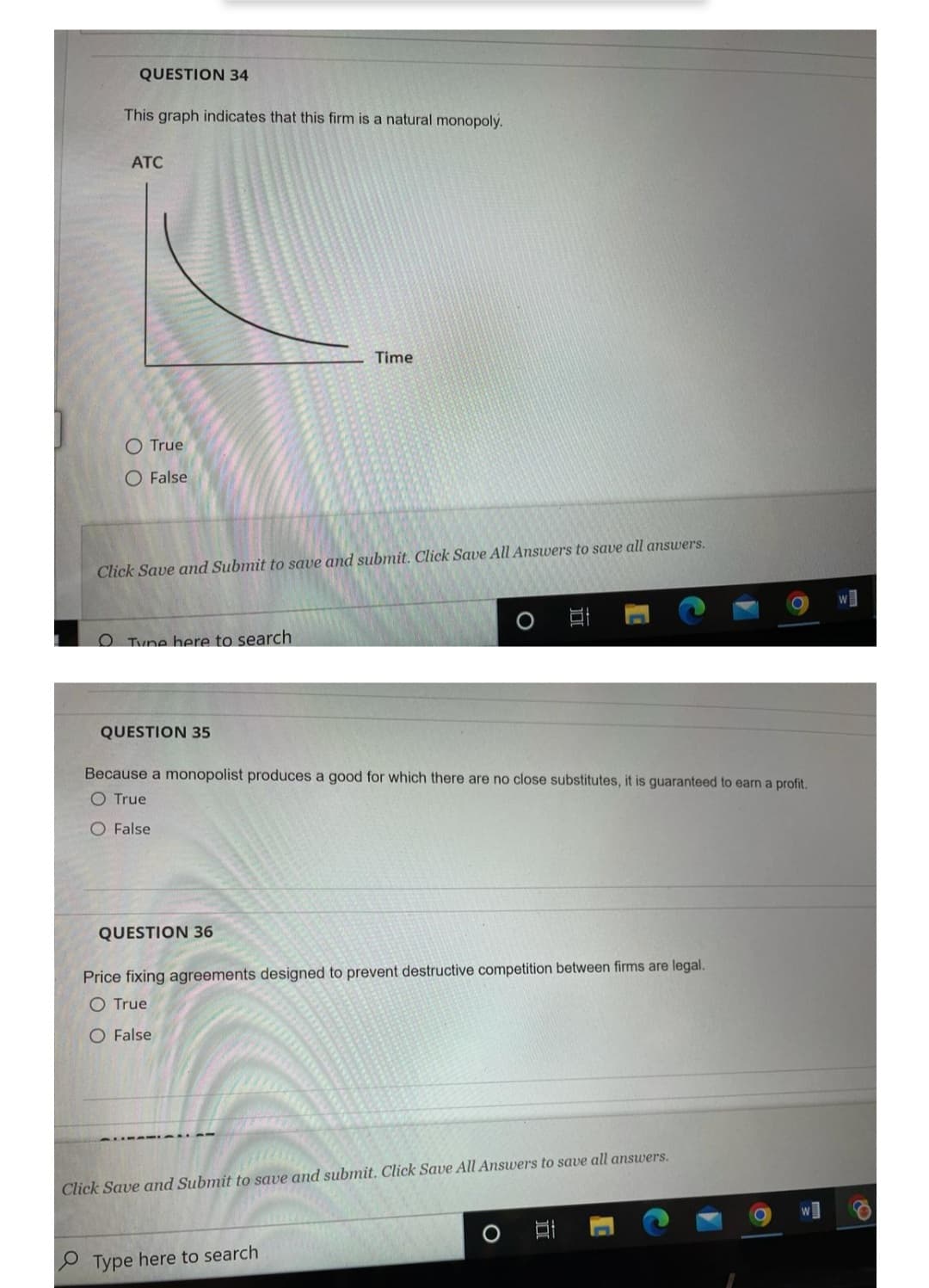 QUESTION 34
O
This graph indicates that this firm is a natural monopoly.
ATC
O True
O False
Click Save and Submit to save and submit. Click Save All Answers to save all answers.
Tyne here to search
Time
QUESTION 35
Because a monopolist produces a good for which there are no close substitutes, it is guaranteed to earn a profit.
O True
O False
QUESTION 36
Price fixing agreements designed to prevent destructive competition between firms are legal.
O True
O False
Click Save and Submit to save and submit. Click Save All Answers to save all answers.
Type here to search
O
II