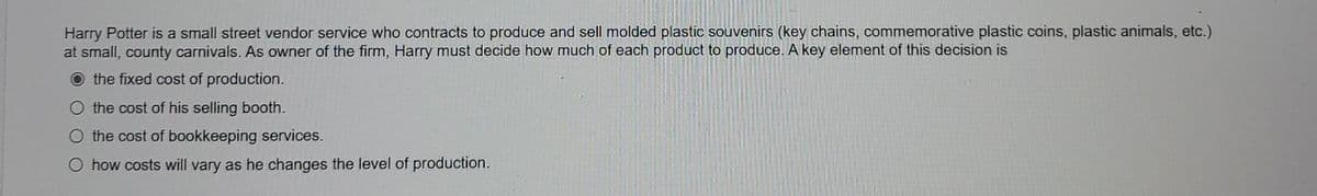 Harry Potter is a small street vendor service who contracts to produce and sell molded plastic souvenirs (key chains, commemorative plastic coins, plastic animals, etc.)
at small, county carnivals. As owner of the firm, Harry must decide how much of each product to produce. A key element of this decision is
the fixed cost of production.
the cost of his selling booth.
O the cost of bookkeeping services.
how costs will vary as he changes the level of production.