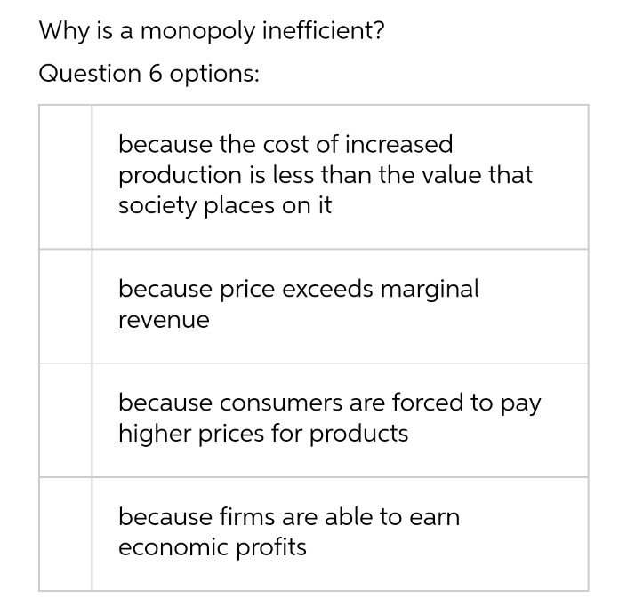 Why is a monopoly inefficient?
Question 6 options:
because the cost of increased
production is less than the value that
society places on it
because price exceeds marginal
revenue
because consumers are forced to pay
higher prices for products
because firms are able to earn
economic profits