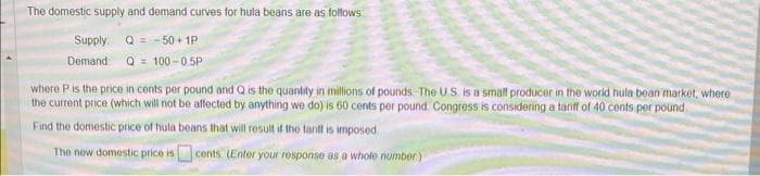 The domestic supply and demand curves for hula beans are as follows
Supply Q = -50+1P
Demand
Q = 100-0.5P
where P is the price in cents per pound and Q is the quantity in millions of pounds. The U.S. is a small producer in the world hula bean market, where
the current price (which will not be affected by anything we do) is 60 cents per pound Congress is considering a tariff of 40 cents per pound
Find the domestic price of hula beans that will result if the tariff is imposed.
The new domestic price is
cents (Enter your response as a whole number)