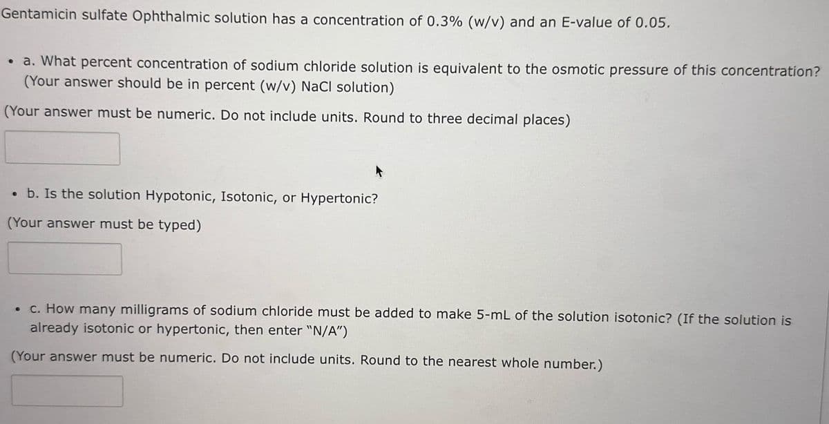 Gentamicin sulfate Ophthalmic solution has a concentration of 0.3% (w/v) and an E-value of 0.05.
• a. What percent concentration of sodium chloride solution is equivalent to the osmotic pressure of this concentration?
(Your answer should be in percent (w/v) NaCl solution)
(Your answer must be numeric. Do not include units. Round to three decimal places)
. b. Is the solution Hypotonic, Isotonic, or Hypertonic?
(Your answer must be typed)
• c. How many milligrams of sodium chloride must be added to make 5-mL of the solution isotonic? (If the solution is
already isotonic or hypertonic, then enter "N/A")
(Your answer must be numeric. Do not include units. Round to the nearest whole number.)