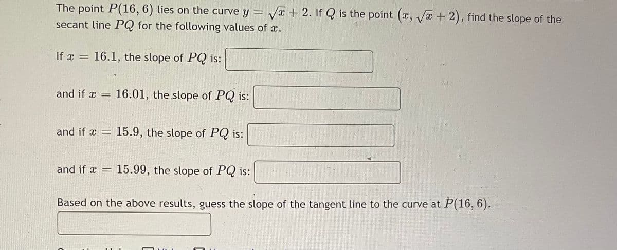 The point P(16, 6) lies on the curve y = V + 2. If Q is the point (x, T +2), find the slope of the
secant line PQ for the following values of x.
If x = 16.1, the slope of PQ is:
and if x = 16.01, the slope of PQ is:
and if x = 15.9, the slope of PQ is:
and if x = 15.99, the slope of PQ is:
Based on the above results, guess the slope of the tangent line to the curve at P(16, 6).
