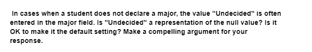 In cases when a student does not declare a major, the value "Undecided" is often
entered in the major field. Is "Undecided" a representation of the null value? Is it
OK to make it the default setting? Make a compelling argument for your
response.