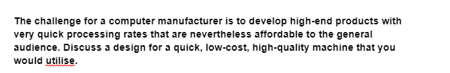 The challenge for a computer manufacturer is to develop high-end products with
very quick processing rates that are nevertheless affordable to the general
audience. Discuss a design for a quick, low-cost, high-quality machine that you
would utilise.