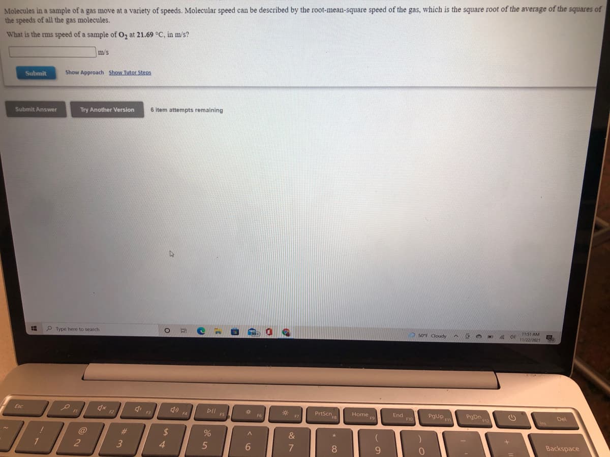Molecules in a sample of a gas move at a variety of speeds. Molecular speed can be described by the root-mean-square speed of the gas, which is the square root of the average of the squares of
the speeds of all the gas molecules.
What is the rms speed of a sample of O, at 21.69 °C, in m/s?
m/s
Submit
Show Approach Show Tutor Steps
Try Another Version
6 item attempts remaining
Submit Answer
11:51 AM
P Type here to search
50°F Cloudy
de 11/22/2021
DII
FS
PrtScn
Home
End
F10
PgUp
PgDn
Esc
Del
F4
F6
F7
Ins
%23
3.
@
&
Backspace
4.
7
8.
9.
