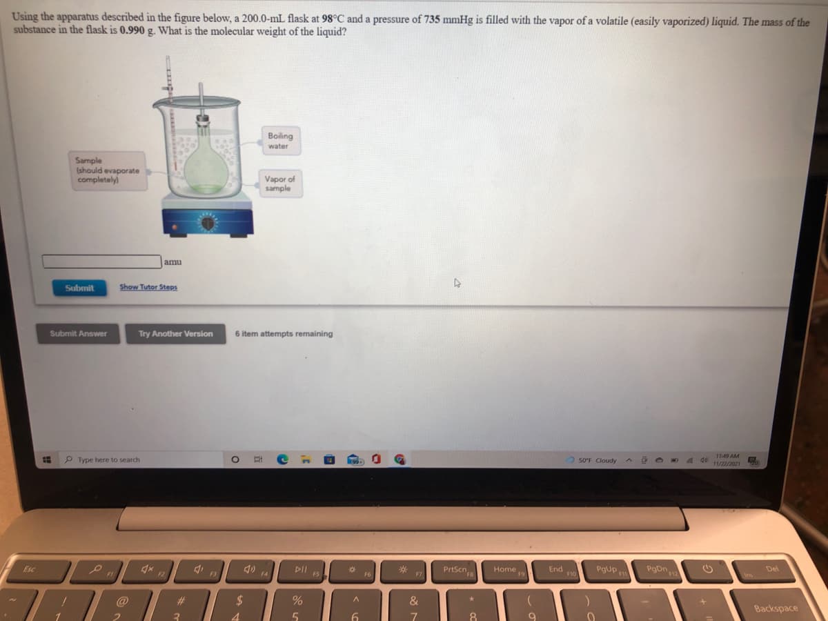 Using the apparatus described in the figure below, a 200.0-mL flask at 98°C and a pressure of 735 mmHg is filled with the vapor of a volatile (easily vaporized) liquid. The mass of the
substance in the flask is 0.990 g. What is the molecular weight of the liquid?
Boiling
water
Sample
(should evaporate
completely)
Vapor of
sample
amu
Submit
Show Tutor Steps
Submit Answer
Try Another Version
6 item attempts remaining
11:49 AM
P Type here to search
50°F Cloudy
de
11/22/2021
20,
PrtScn,
PgUp
PgDn
F12
Esc
DII
F5
Home
F9
End
F10
Del
F1
F2
F3
FB
F1
Ins
F4
F6
F7
@
%23
%24
&
Backspace
3
4.
6.
8
9
