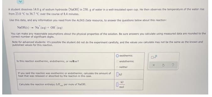 A student dissolves 14.0 g of sodium hydroxide (NAOH) in 250. g of water in a well-insulated open cup. He then observes the temperature of the water rise
from 23.0 °C to 36.7 °C over the course of 8.4 minutes.
Use this data, and any information you need from the ALEKS Data resource, to answer the questions below about this reaction:
NaOH(s) - Na (aq) + OH (ag)
You can make any reasonable assumptions about the physical properties of the solution. Be sure answers you calculate using measured data are rounded to the
correct number of significant digits.
Note for advanced students: it's possible the student did not do the experiment carefully, and the values you calculate may not be the same as the known and
published values for this reaction.
O exothermic
Is this reaction exothermic, endothermic, or neither?
O endothermic
Oneither
If you said the reaction was exothermic or endothermic, calculate the amount of
heat that was released or absorbed by the reaction in this case.
Calculate the reaction enthalpy AHn per mole of NaOH.
mol
