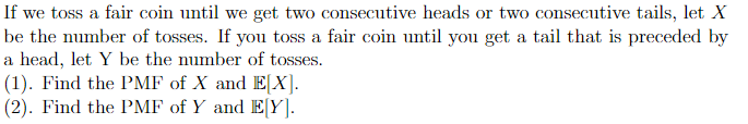 If we toss a fair coin until we get two consecutive heads or two consecutive tails, let X
be the number of tosses. If you toss a fair coin until you get a tail that is preceded by
a head, let Y be the number of tosses.
(1). Find the PMF of X and E[X].
(2). Find the PMF of Y and E[Y].