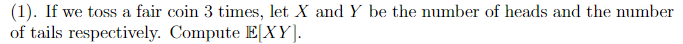 (1). If we toss a fair coin 3 times, let X and Y be the number of heads and the number
of tails respectively. Compute E[XY].