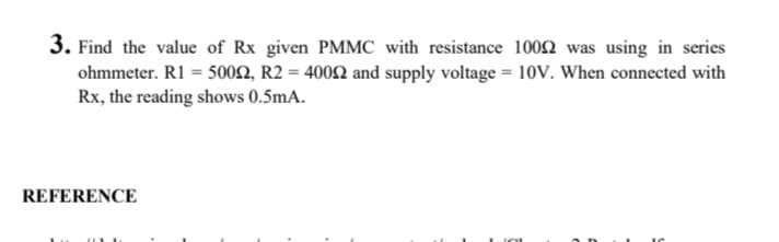 3. Find the value of Rx given PMMC with resistance 1002 was using in series
ohmmeter. R1 = 5002, R2 = 4002 and supply voltage = 10v. When connected with
Rx, the reading shows 0.5mA.
REFERENCE
