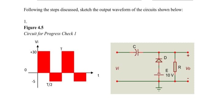 Following the steps discussed, sketch the output waveform of the circuits shown below:
1.
Figure 4.5
Circuit for Progress Check 1
Vi
+30
D
Vi
R.
Vo
E
10 V
T/2
