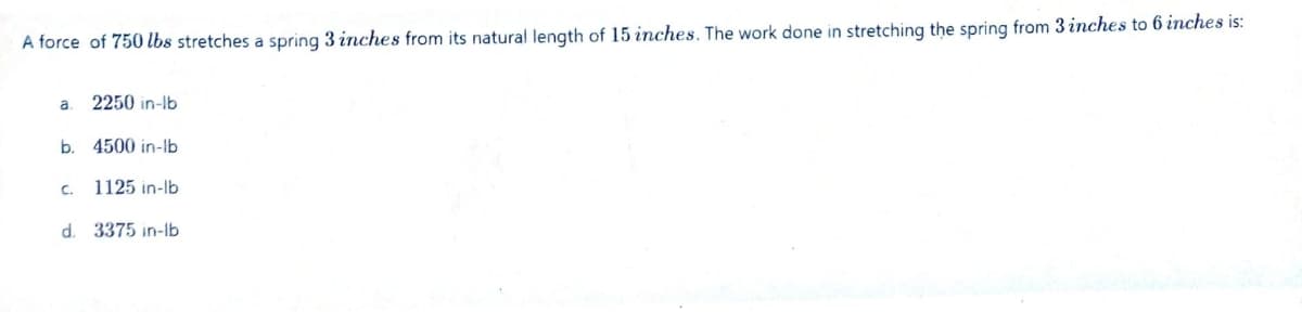 A force of 750 lbs stretches a spring 3 inches from its natural length of 15 inches. The work done in stretching the spring from 3 inches to 6 inches is:
a.
2250 in-lb
b. 4500 in-lb
C. 1125 in-lb
d. 3375 in-lb