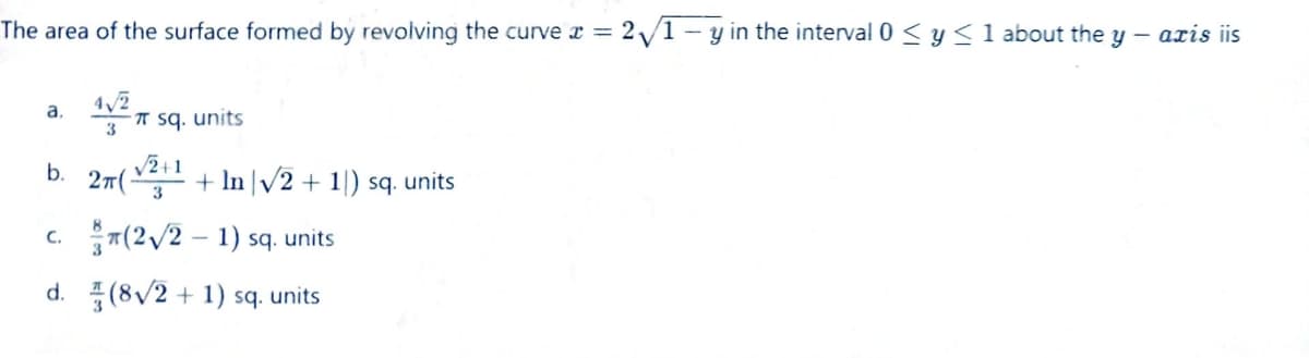 The area of the surface formed by revolving the curve x = 2√1-y in the interval 0 ≤ y ≤ 1 about the y — axis iis
42
3
a.
b.
C.
d.
-π sq. units
√√2+1
2π(√2+¹ + In |√2+1) sq. units
(2√2-1) sq. units
(8√2+1) sq. units