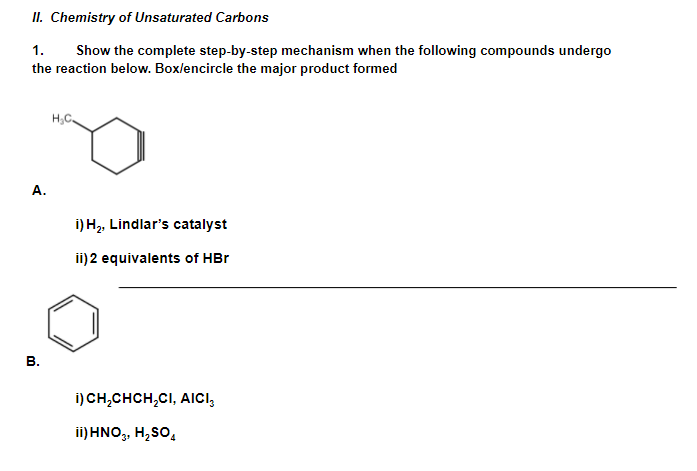 II. Chemistry of Unsaturated Carbons
1.
Show the complete step-by-step mechanism when the following compounds undergo
the reaction below. Box/encircle the major product formed
H,C
А.
i) H2, Lindlar's catalyst
ii) 2 equivalents of HBr
В.
i) CH,CHCH,CI, AICI,
ii) HNO,, H,So,
