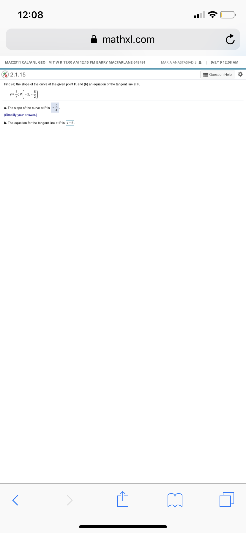 12:08
mathxl.com
MARIA ANASTASIADIS&I 9/9/19 12:08 AM
MAC2311 CAL/ANL GEO I M TWR11:00 AM 12:15 PM BARRY MACFARLANE 649491
V 2.1.15
Question Help
Find (a) the slope of the curve at the given point P, and (b) an equation of the tangent line at P.
2.
5
a. The slope of the curve at P is
4
(Simplify your answer.)
b. The equation for the tangent line at P is x -5

