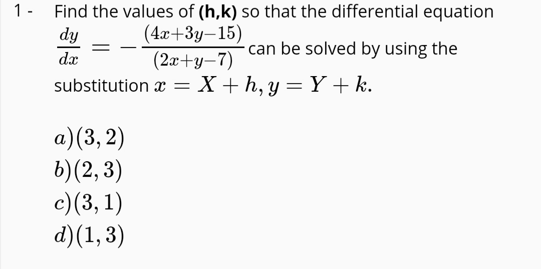 1 -
Find the values of (h,k) so that the differential equation
dy
(4x+3y–15)
(2а+ у -7)
substitution x = X + h, y =Y+k.
|
can be solved by using the
dx
а) (3, 2)
b)(2, 3)
с) (3, 1)
d)(1, 3)
