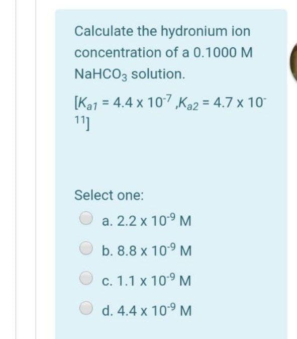 Calculate the hydronium ion
concentration of a 0.1000 M
NaHCO3 solution.
[Ka1 = 4.4 x 107,Ka2 = 4.7 x 10
11]
%D
Select one:
a. 2.2 x 10-9 M
b. 8.8 x 10-9 M
c. 1.1 x 109 M
d. 4.4 x 109 M
