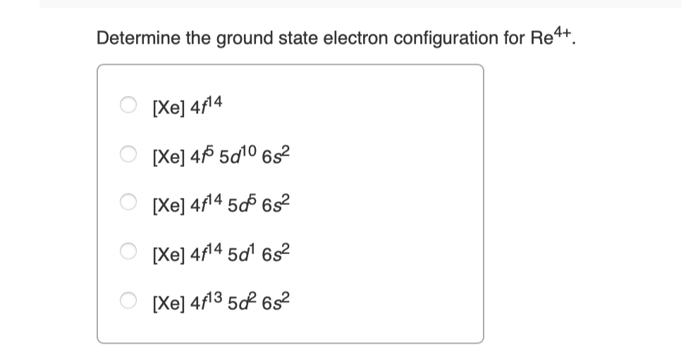 Determine the ground state electron configuration for Re4+.
[Xe] 4f14
[Xe] 455 5d¹0 6s²
[Xe] 4f¹4 505 6s²
[Xe] 4f¹4 5d¹ 6s²
[Xe] 4f¹3 50² 6s²