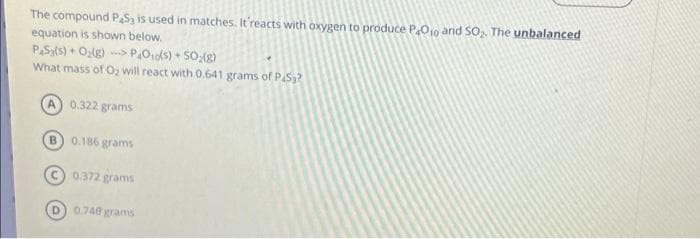 The compound PS3 is used in matches. It'reacts with oxygen to produce P4010 and SO₂. The unbalanced
equation is shown below.
PS₂(s) + O₂(g)PO₁0(s) + SO₂(g)
What mass of O₂ will react with 0.641 grams of PAS?
B
0.322 grams
0.186 grams
0.372 grams
(D) 0.748 grams