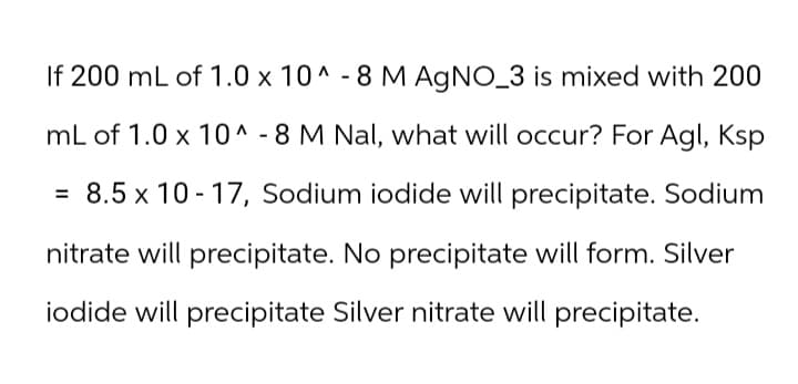 If 200 mL of 1.0 x 10^-8 M AgNO_3 is mixed with 200
mL of 1.0 x 10^-8 M Nal, what will occur? For Agl, Ksp
= 8.5 x 10-17, Sodium iodide will precipitate. Sodium
nitrate will precipitate. No precipitate will form. Silver
iodide will precipitate Silver nitrate will precipitate.