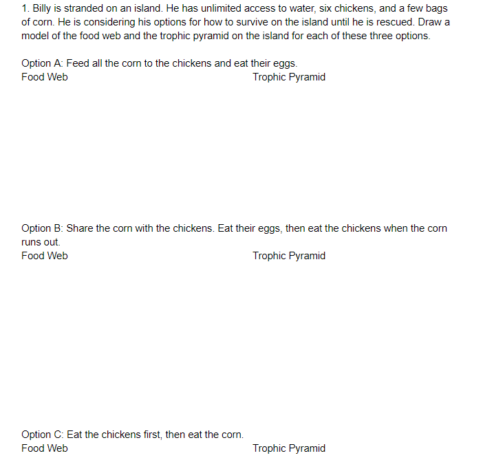 1. Billy is stranded on an island. He has unlimited access to water, six chickens, and a few bags
of corn. He is considering his options for how to survive on the island until he is rescued. Draw a
model of the food web and the trophic pyramid on the island for each of these three options.
Option A: Feed all the corn to the chickens and eat their eggs.
Trophic Pyramid
Food Web
Option B: Share the corn with the chickens. Eat their eggs, then eat the chickens when the corn
runs out.
Food Web
Trophic Pyramid
Option C: Eat the chickens first, then eat the corn.
Food Web
Trophic Pyramid
