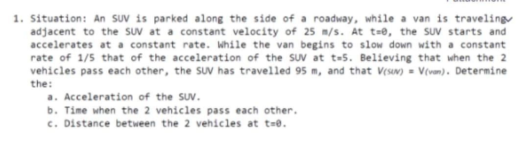 1. Situation: An SUV is parked along the side of a roadway, while a van is traveling
adjacent to the SUV at a constant velocity of 25 m/s. At t=0, the suv starts and
accelerates at a constant rate. While the van begins to slow down with a constant
rate of 1/5 that of the acceleration of the SUV at t=5. Believing that when the 2
vehicles pass each other, the SUV has travelled 95 m, and that V(sUV) = V(van). Determine
the:
a. Acceleration of the SUV.
b. Time when the 2 vehicles pass each other.
c. Distance between the 2 vehicles at t=0.
