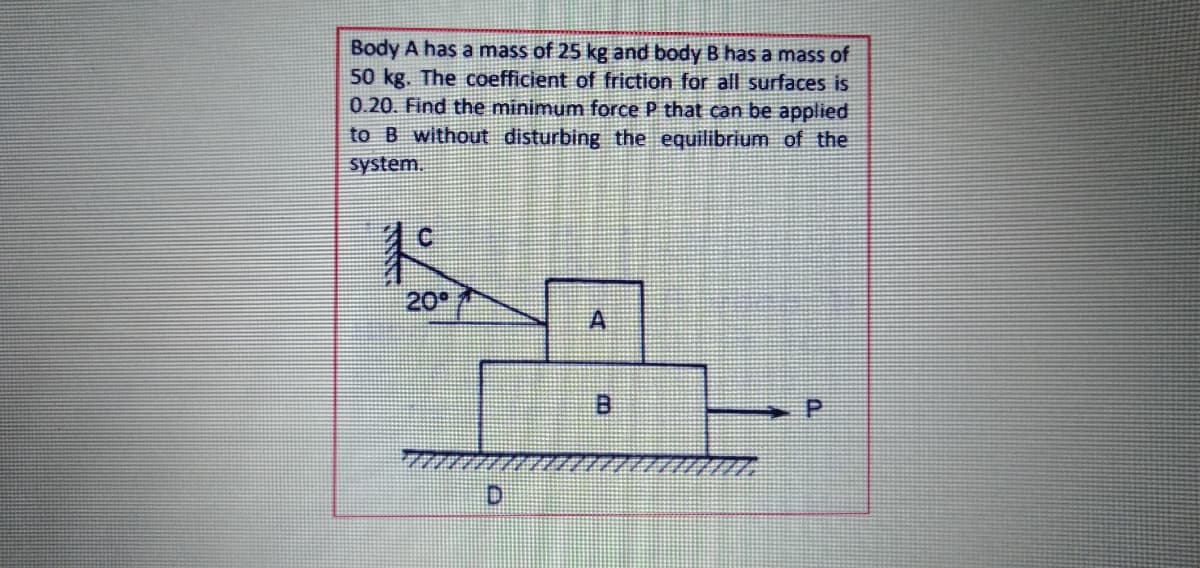 Body A has a mass of 25 kg and body B has a mass of
50 kg. The coefficient of friction for all surfaces is
0.20. Find the minimum force P that can be applied
to B without disturbing the equilibrium of the
system.
20
A
D.
P.
