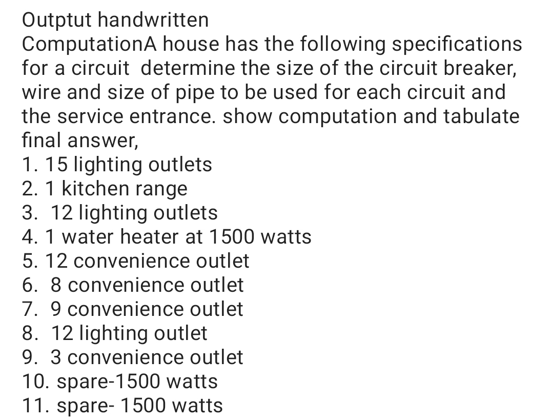 Outptut handwritten
ComputationA house has the following specifications
for a circuit determine the size of the circuit breaker,
wire and size of pipe to be used for each circuit and
the service entrance. show computation and tabulate
final answer,
1. 15 lighting outlets
2. 1 kitchen range
3. 12 lighting outlets
4. 1 water heater at 1500 watts
5. 12 convenience outlet
6. 8 convenience outlet
7. 9 convenience outlet
8. 12 lighting outlet
9. 3 convenience outlet
10. spare-1500 watts
11. spare- 1500 watts
