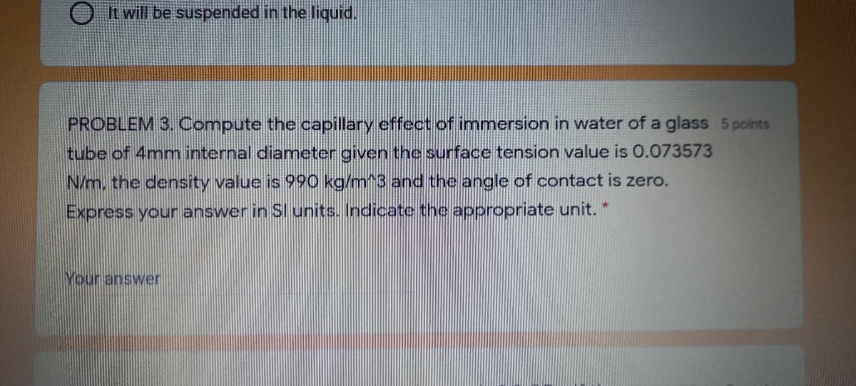 O t will be suspended in the liquid.
PROBLEM 3. Compute the capillary effect of immersion in water of a glass 5 points
tube of 4mm internal diameter given the surface tension value is 0.073573
N/m, the density value is 990 kg/m^3 and the angle of contact is zero.
Express your answer in SI units.. Indicate the appropriate unit. *
Your answer
