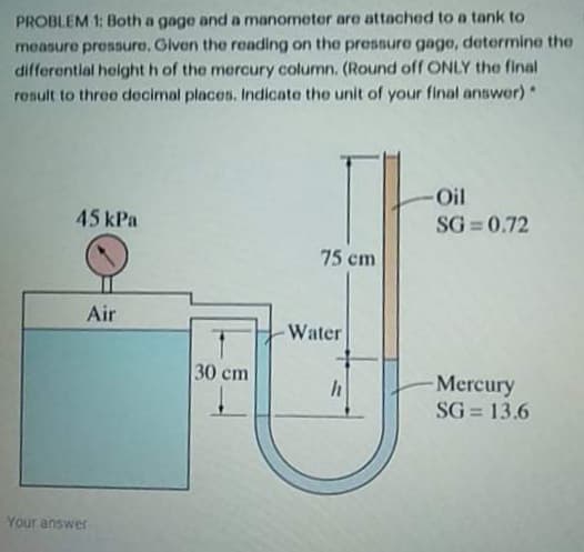 PROBLEM 1: Both a gage and a manometer are attached to a tank to
measure pressure, Given the reading on the pressure gage, determine the
differential height h of the mercury column. (Round off ONLY the final
rosult to three decimal places, Indicate the unit of your final answer)*
-Oil
45 kPa
SG = 0.72
75 cm
Air
Water
30 cm
-Mercury
SG = 13.6
Your answer
