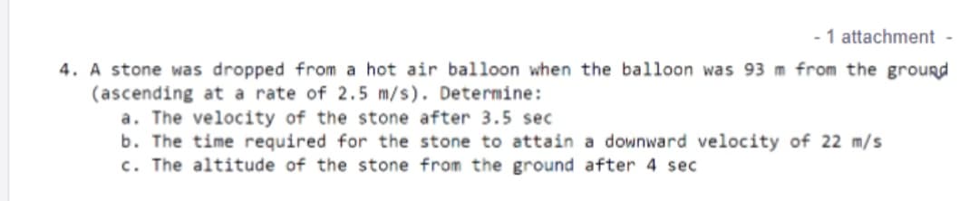 1 attachment -
4. A stone was dropped from a hot air balloon when the balloon was 93 m from the ground
(ascending at a rate of 2.5 m/s). Determine:
a. The velocity of the stone after 3.5 sec
b. The time required for the stone to attain a downward velocity of 22 m/s
c. The altitude of the stone from the ground after 4 sec
