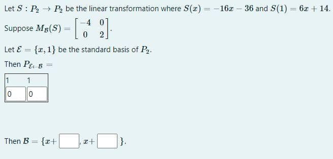 Let S P₂ → P₂ be the linear transformation where S(x) = -16x - 36 and S(1) = 6x +14.
-40
0
2
Suppose MB (S)
Let & = {x, 1} be the standard basis of P2.
Then P& B =
1
0
1
0
=
Then B = {x+
x+
}.