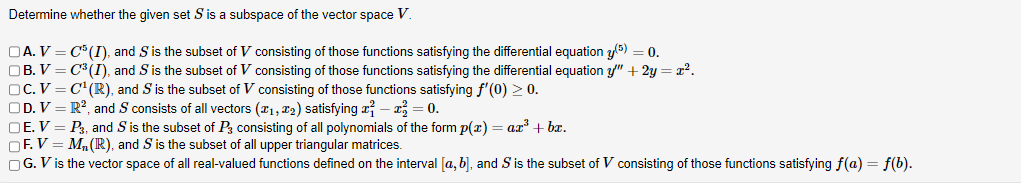 Determine
whether the given set S is a subspace of the vector space V.
DA. V = C5 (I), and S is the subset of V consisting of those functions satisfying the differential equation y(5) = 0.
OB.V=C³ (I), and S is the subset of V consisting of those functions satisfying the differential equation y" + 2y = x².
OC. V = C¹ (R), and S is the subset of V consisting of those functions satisfying f'(0) > 0.
OD. V = R², and S consists of all vectors (1, ₂) satisfying -
= 0.
OE. V = P3, and S is the subset of P3 consisting of all polynomials of the form p(x) = ax³ + bx.
OF. V = M₂ (R), and S is the subset of all upper triangular matrices.
OG. V is the vector space of all real-valued functions defined on the interval [a, b], and S' is the subset of V consisting of those functions satisfying f(a) = f(b).