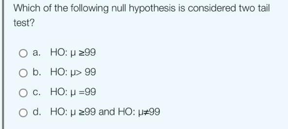 Which of the following null hypothesis is considered two tail
test?
a.
O b.
O c.
O d.
HO: μ ≥99
HO: μ> 99
HO: μ =99
HO: μ ≥99 and HO: #99