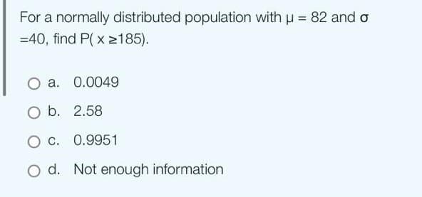 For a normally distributed population with μ = 82 and o
=40, find P(x ≥185).
O a. 0.0049
O b. 2.58
O C. 0.9951
d. Not enough information