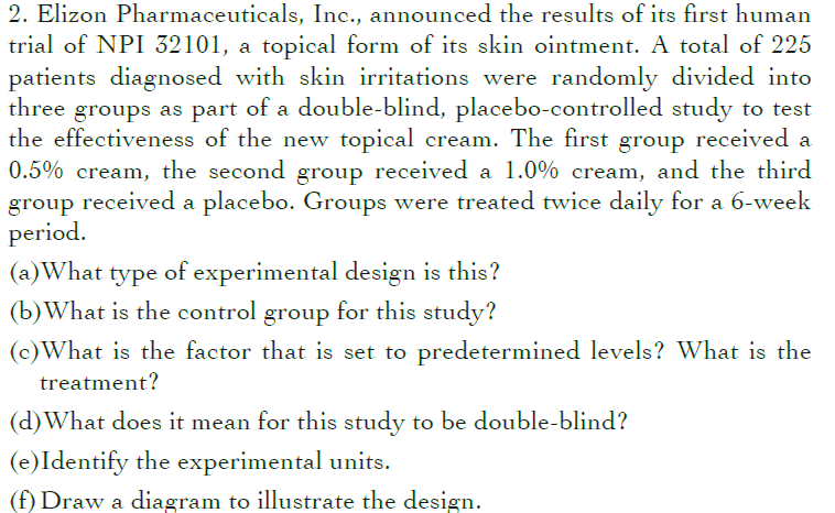 2. Elizon Pharmaceuticals, Inc., announced the results of its first human
trial of NPI 32101, a topical form of its skin ointment. A total of 225
patients diagnosed with skin irritations were randomly divided into
three groups as part of a double-blind, placebo-controlled study to test
the effectiveness of the new topical cream. The first group received a
0.5% cream, the second group received a 1.0% cream, and the third
group received a placebo. Groups were treated twice daily for a 6-week
period.
(a)What type of experimental design is this?
(b)What is the control group for this study?
(c)What is the factor that is set to predetermined levels? What is the
treatment?
(d)What does it mean for this study to be double-blind?
(e)Identify the experimental units.
(f) Draw a diagram to illustrate the design.
