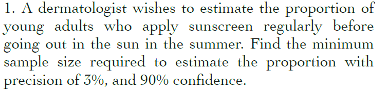 1. A dermatologist wishes to estimate the proportion of
young adults who apply sunscreen regularly before
going out in the sun in the summer. Find the minimum
sample size required to estimate the proportion with
precision of 3%, and 90% confidence.
