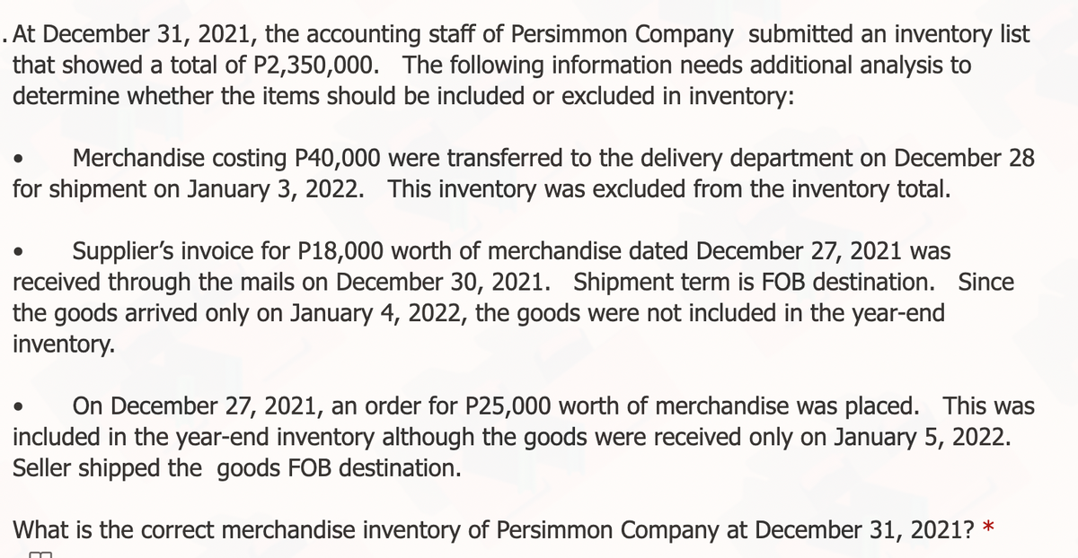 . At December 31, 2021, the accounting staff of Persimmon Company submitted an inventory list
that showed a total of P2,350,000. The following information needs additional analysis to
determine whether the items should be included or excluded in inventory:
Merchandise costing P40,000 were transferred to the delivery department on December 28
for shipment on January 3, 2022. This inventory was excluded from the inventory total.
Supplier's invoice for P18,000 worth of merchandise dated December 27, 2021 was
received through the mails on December 30, 2021. Shipment term is FOB destination. Since
the goods arrived only on January 4, 2022, the goods were not included in the year-end
inventory.
On December 27, 2021, an order for P25,000 worth of merchandise was placed. This was
included in the year-end inventory although the goods were received only on January 5, 2022.
Seller shipped the goods FOB destination.
What is the correct merchandise inventory of Persimmon Company at December 31, 2021? *
