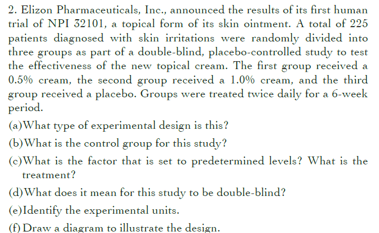 2. Elizon Pharmaceuticals, Inc., announced the results of its first human
trial of NPI 32101, a topical form of its skin ointment. A total of 225
patients diagnosed with skin irritations were randomly divided into
three groups as part of a double-blind, placebo-controlled study to test
the effectiveness of the new topical cream. The first group received a
0.5% cream, the second group received a 1.0% cream, and the third
group received a placebo. Groups were treated twice daily for a 6-week
period.
(a)What type of experimental design is this?
(b)What is the control group for this study?
(c)What is the factor that is set to predetermined levels? What is the
treatment?
(d)What does it mean for this study to be double-blind?
(e)Identify the experimental units.
(f) Draw a diagram to illustrate the design.
