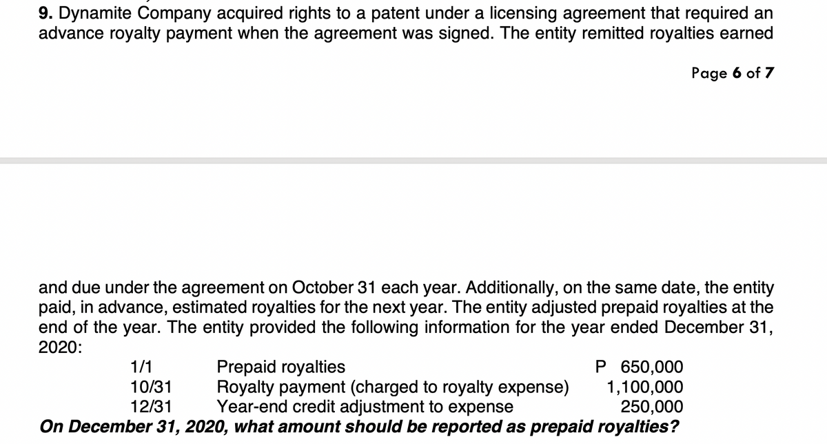 9. Dynamite Company acquired rights to a patent under a licensing agreement that required an
advance royalty payment when the agreement was signed. The entity remitted royalties earned
Page 6 of 7
and due under the agreement on October 31 each year. Additionally, on the same date, the entity
paid, in advance, estimated royalties for the next year. The entity adjusted prepaid royalties at the
end of the year. The entity provided the following information for the year ended December 31,
2020:
P 650,000
1,100,000
250,000
On December 31, 2020, what amount should be reported as prepaid royalties?
1/1
Prepaid royalties
Royalty payment (charged to royalty expense)
Year-end credit adjustment to expense
10/31
12/31
