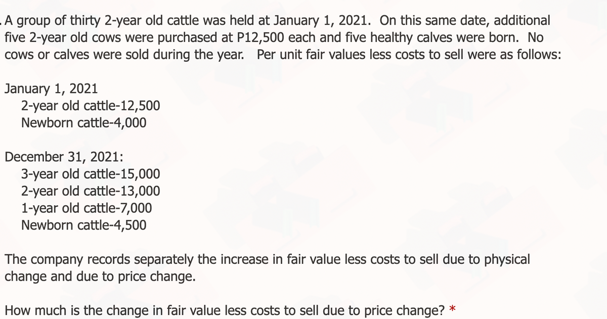 A group of thirty 2-year old cattle was held at January 1, 2021. On this same date, additional
five 2-year old cows were purchased at P12,500 each and five healthy calves were born. No
cows or calves were sold during the year. Per unit fair values less costs to sell were as follows:
January 1, 2021
2-year old cattle-12,500
Newborn cattle-4,000
December 31, 2021:
3-year old cattle-15,000
2-year old cattle-13,000
1-year old cattle-7,000
Newborn cattle-4,500
The company records separately the increase in fair value less costs to sell due to physical
change and due to price change.
How much is the change in fair value less costs to sell due to price change? *
