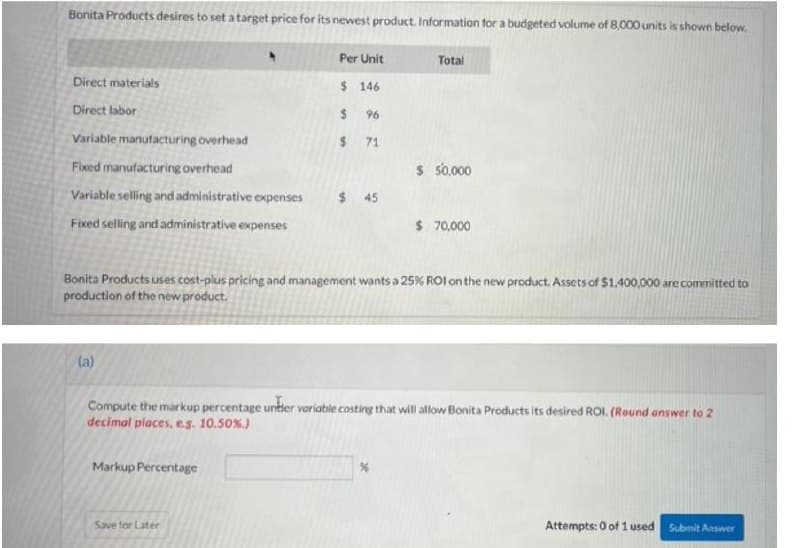 Bonita Products desires to set atarget price for its newest product. Information for a budgeted volume of 8.000 units is shown below.
Per Unit
Total
Direct materials
$ 146
Direct labor
2$
96
Variable manutacturing overhead
71
Fixed manufacturing overhead
s 5000
Variable selling and administrative expenses
$ 45
Fixed selling and administrative expenses
$ 70,000
Bonita Products uses cost-plus pricing and management wants a 25% ROI on the new product. Assets of $1,400,000 are committed to
production of the new product.
la)
Compute the markup percentage untter voriable costing that will allow Bonita Products its desired ROI. (Round answer to 2
decimal places, e.s. 10.50%.)
Markup Percentage
Save for Later
Attempts: 0 of 1 used
Submit Answer
%24
