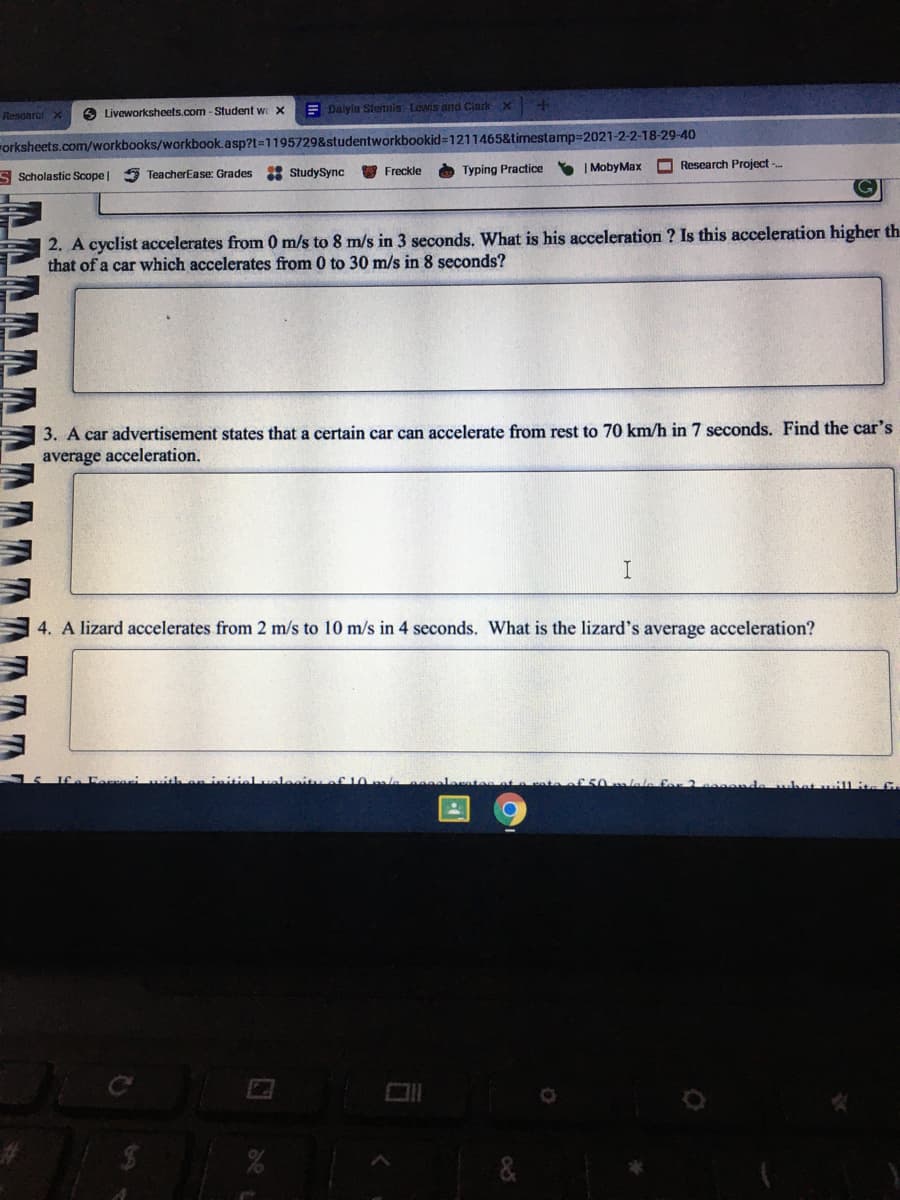 E Dalyla Stennis tewis and Clarkx
Resoarci x
6 Liveworksheets.com - Student we X
orksheets.com/workbooks/workbook.asp?t=1195729&studentworkbookid=1211465&timestamp=2021-2-2-18-29-40
3 StudySync
O Typing Practice
| MobyMax
O Research Project -.
S Scholastic Scope|
5 TeacherEase: Grades
Freckle
2. A cyclist accelerates from 0 m/s to 8 m/s in 3 seconds. What is his acceleration ? Is this acceleration higher th
that of a car which accelerates from 0 to 30 m/s in 8 seconds?
3. A car advertisement states that a certain car can accelerate from rest to 70 km/h in 7 seconds. Find the car's
average acceleration.
4. A lizard accelerates from 2 m/s to 10 m/s in 4 seconds. What is the lizard's average acceleration?
Leeit
f10
MAAAAAAAAAAA AAA
