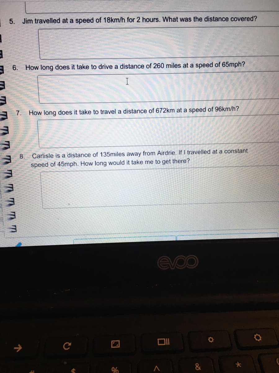 | 5. Jim travelled at a speed of 18km/h for 2 hours. What was the distance covered?
A 6.
How long does it take to drive a distance of 260 miles at a speed of 65mph?
7. How long does it take to travel a distance of 672km at a speed of 96km/h?
A 8.
Carlisle is a distance of 135miles away from Airdrie. If I travelled at a constant
speed of 45mph. How long would it take me to get there?
evoo
