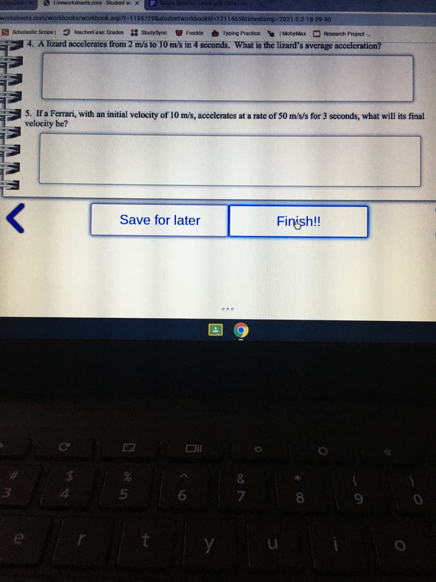 O Liveworksheets.com-Student w x
worksheets.com/workbooks/workbook.asp?1=1195729&studentworkbookid 1211465&timestamp=2021-2 2-18-29 40
S Scholastic Scope| TeacherEase: Grades StudySync
Freckle
A Typing Practice | MobyMax Research Project
4. A lizard accelerates from 2 m/s to 10 m/s in 4 scconds. What is the lizard's average acceleration?
5. If a Ferrari, with an initial velocity of 10 m/s, accelerates at a rate of 50 m/s/s for 3 seconds, what will its final
velocity be?
Save for later
Finish!
4.
Y u

