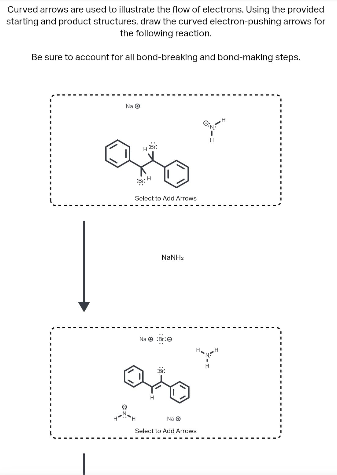 Curved arrows are used to illustrate the flow of electrons. Using the provided
starting and product structures, draw the curved electron-pushing arrows for
the following reaction.
Be sure to account for all bond-breaking and bond-making steps.
Na Ⓒ
H:Br:
H
Br
H
Select to Add Arrows
NaNH2
Na Br:
..
H
:Br.
Na →
Select to Add Arrows
ay
H
H
H