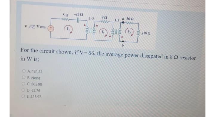 -j22
82
362
ww
1:2
1:3
a
V 20° V ms
j18 Q
For the circuit shown, if V= 66, the average power dissipated in 8 2 resistor
in W is;
A. 131,51
O B. None
OC. 262.98
D. 65.76
O E. 525.97
