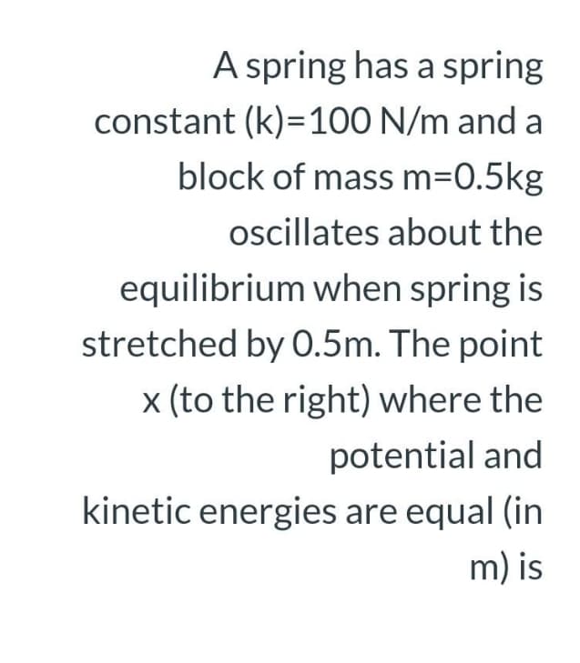 A spring has a spring
constant (k)=100 N/m and a
block of mass m=0.5kg
oscillates about the
equilibrium when spring is
stretched by O.5m. The point
x (to the right) where the
potential and
kinetic energies are equal (in
m) is
